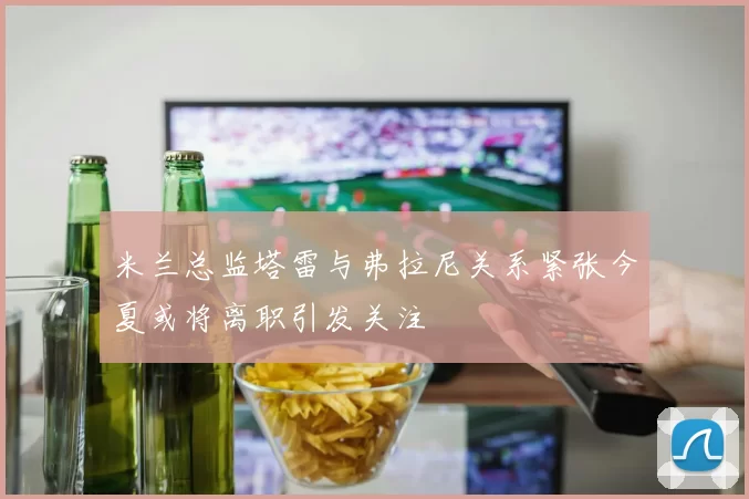米兰总监塔雷与弗拉尼关系紧张今夏或将离职引发关注