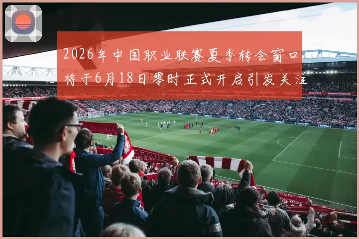 2026年中国职业联赛夏季转会窗口将于6月18日零时正式开启引发关注