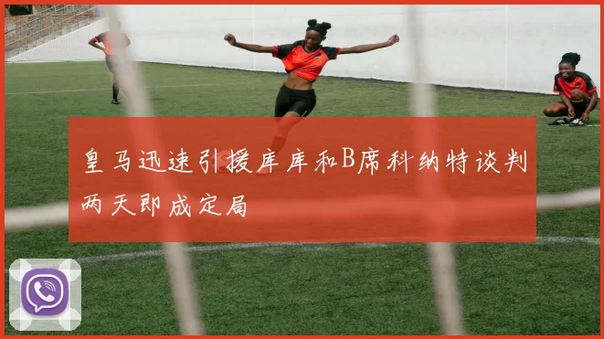 皇马迅速引援库库和B席科纳特谈判两天即成定局