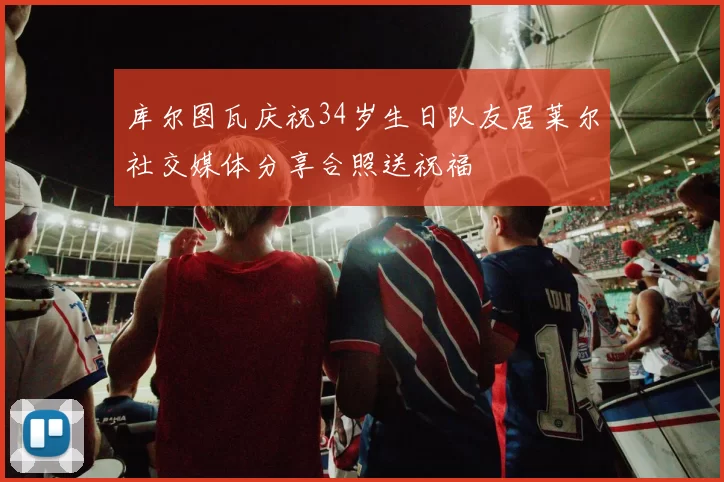 库尔图瓦庆祝34岁生日队友居莱尔社交媒体分享合照送祝福
