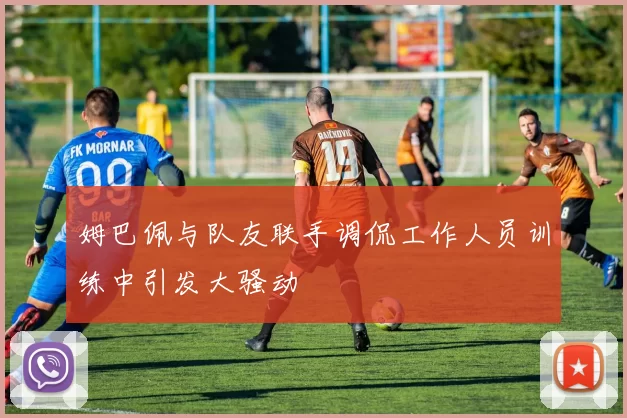 姆巴佩与队友联手调侃工作人员训练中引发大骚动