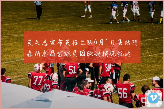 英足总宣布英格兰队6月1日集结阿森纳水晶宫球员因欧战稍晚抵达
