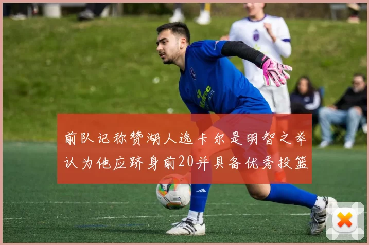 前队记称赞湖人选卡尔是明智之举认为他应跻身前20并具备优秀投篮和防守能力