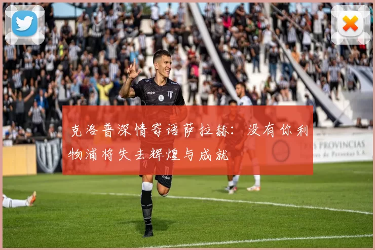 克洛普深情寄语萨拉赫：没有你利物浦将失去辉煌与成就