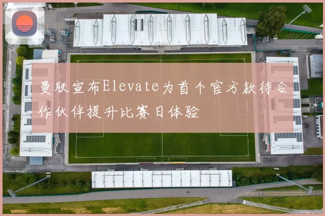 曼联宣布Elevate为首个官方款待合作伙伴提升比赛日体验