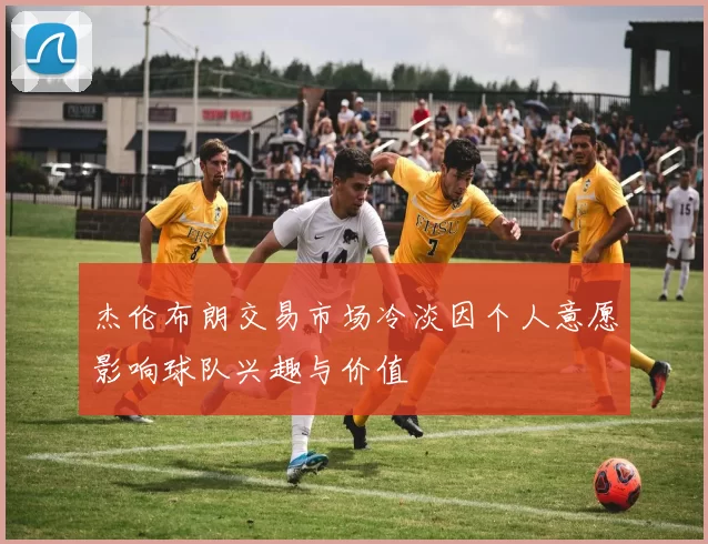 杰伦布朗交易市场冷淡因个人意愿影响球队兴趣与价值