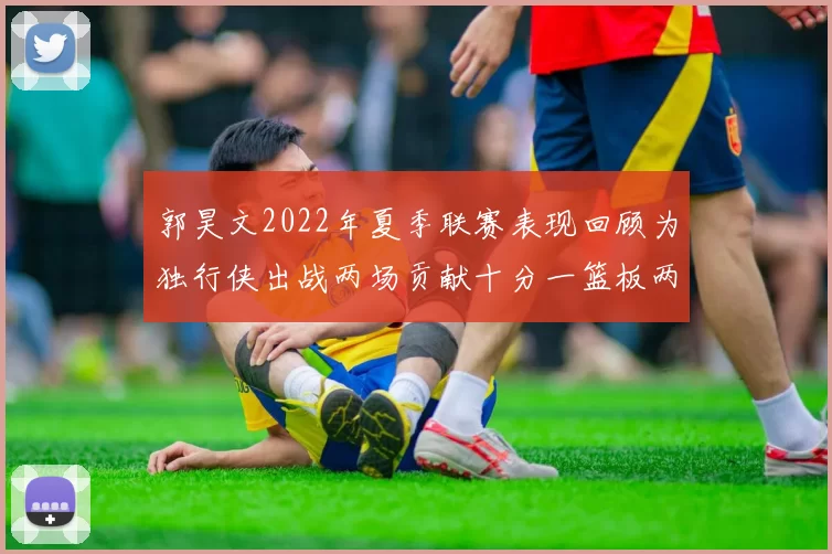 郭昊文2022年夏季联赛表现回顾为独行侠出战两场贡献十分一篮板两助攻