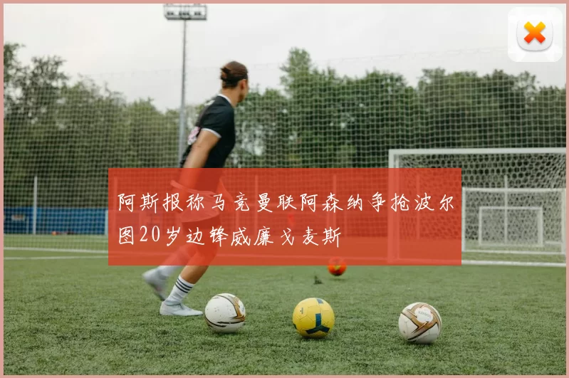阿斯报称马竞曼联阿森纳争抢波尔图20岁边锋威廉戈麦斯