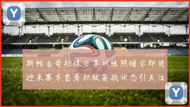 斯帕吉奇社媒分享训练照暗示即将迎来赛季首秀积极备战状态引关注