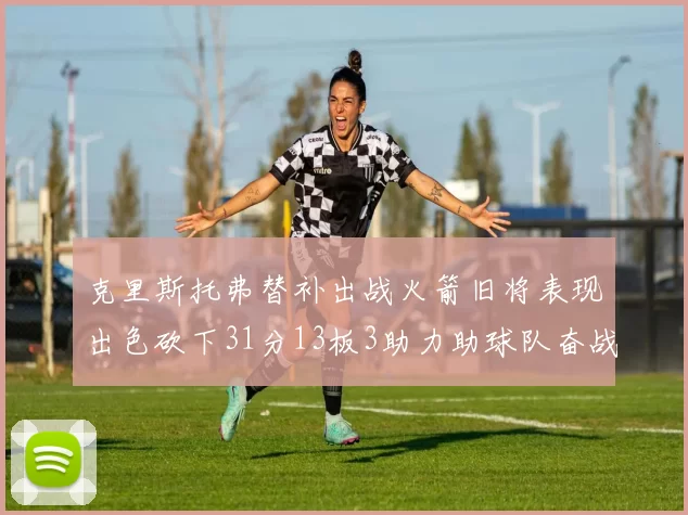 克里斯托弗替补出战火箭旧将表现出色砍下31分13板3助力助球队奋战