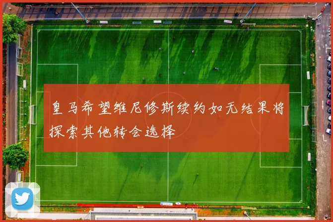 皇马希望维尼修斯续约如无结果将探索其他转会选择