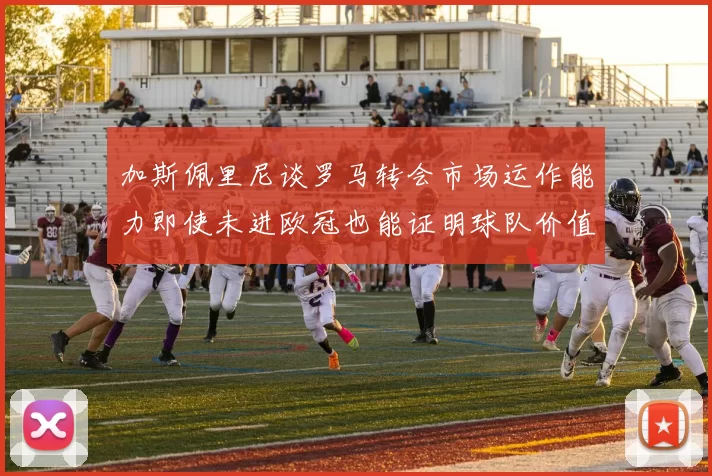 加斯佩里尼谈罗马转会市场运作能力即使未进欧冠也能证明球队价值