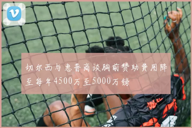 切尔西与惠普商谈胸前赞助费用降至每年4500万至5000万镑
