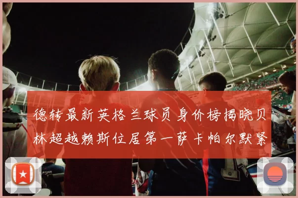 德转最新英格兰球员身价榜揭晓贝林超越赖斯位居第一萨卡帕尔默紧随其后