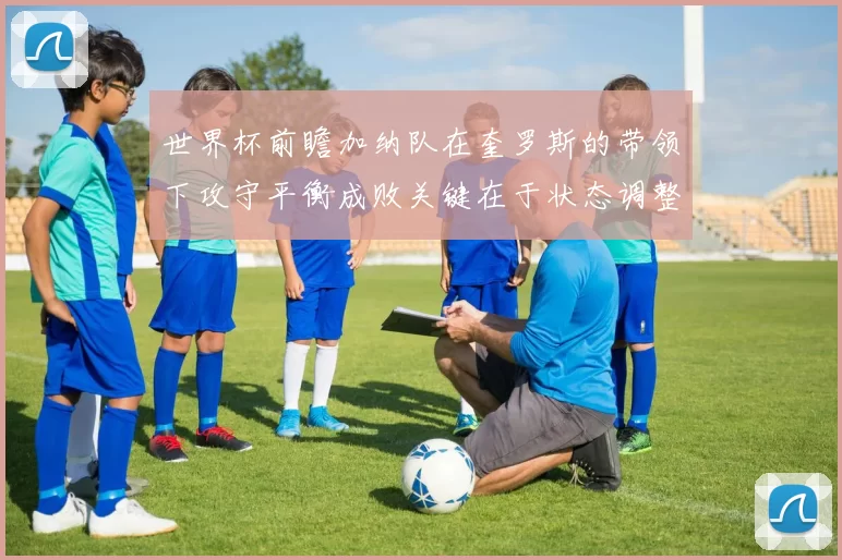 世界杯前瞻加纳队在奎罗斯的带领下攻守平衡成败关键在于状态调整