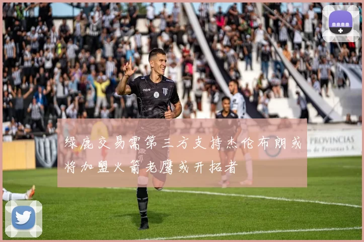 绿鹿交易需第三方支持杰伦布朗或将加盟火箭老鹰或开拓者